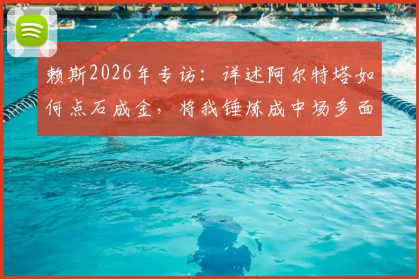 赖斯2026年专访：详述阿尔特塔如何点石成金，将我锤炼成中场多面手与球队引航灯塔