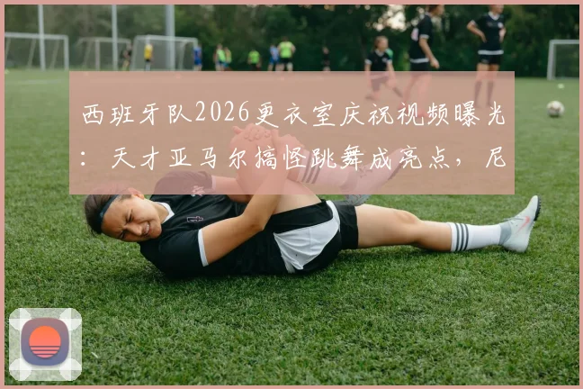 西班牙队2026更衣室庆祝视频曝光：天才亚马尔搞怪跳舞成亮点，尼科镜头记录真实欢乐