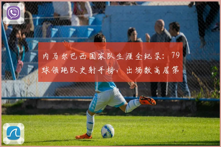 内马尔巴西国家队生涯全纪录：79球领跑队史射手榜，出场数高居第二，2026年数据权威解读