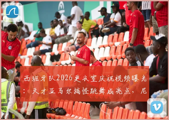 西班牙队2026更衣室庆祝视频曝光:天才亚马尔搞怪跳舞成亮点,尼科镜头记录真实欢乐
