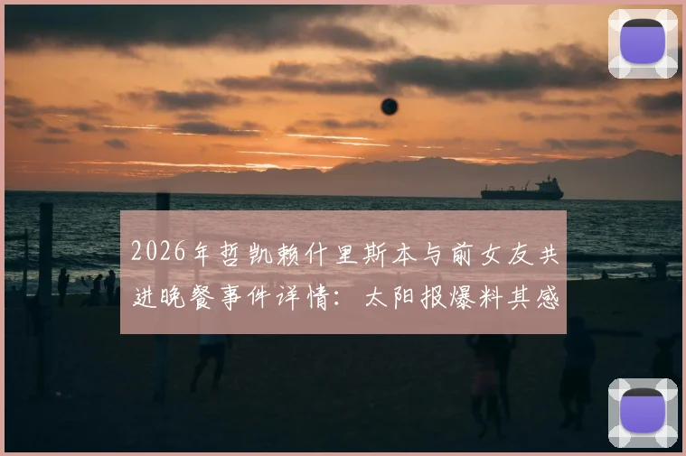 2026年哲凯赖什里斯本与前女友共进晚餐事件详情:太阳报爆料其感情现状与私人生活近况解读