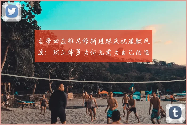 古蒂回应维尼修斯进球庆祝道歉风波:职业球员为何无需为自己的场上表现说抱歉?