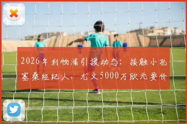 2026年利物浦引援动态：接触小孔塞桑经纪人，尤文5000万欧元要价成焦点，球员身价与转会前景分析