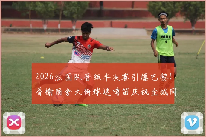 2026法国队晋级半决赛引爆巴黎！香榭丽舍大街球迷鸣笛庆祝全城同庆，现场视频、传统解析与安全指南全览