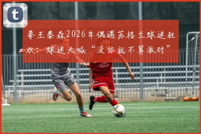 拳王泰森2026年偶遇苏格兰球迷狂欢:球迷大喊“没你就不算派对”,现场反应引爆网络