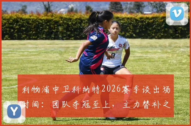 利物浦中卫科纳特2026赛季谈出场时间：团队夺冠至上，主力替补之争不再重要，解析红军更衣室氛围