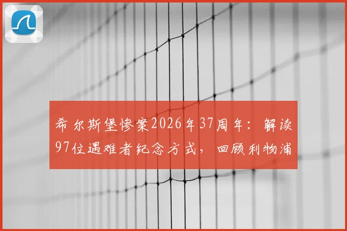 希尔斯堡惨案2026年37周年：解读97位遇难者纪念方式，回顾利物浦俱乐部永不忘却的伤痛与传承