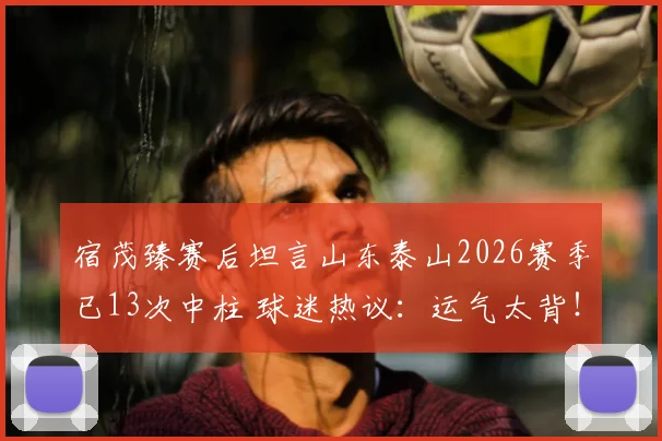 宿茂臻赛后坦言山东泰山2026赛季已13次中柱 球迷热议:运气太背!李源一伤情还需复查确认