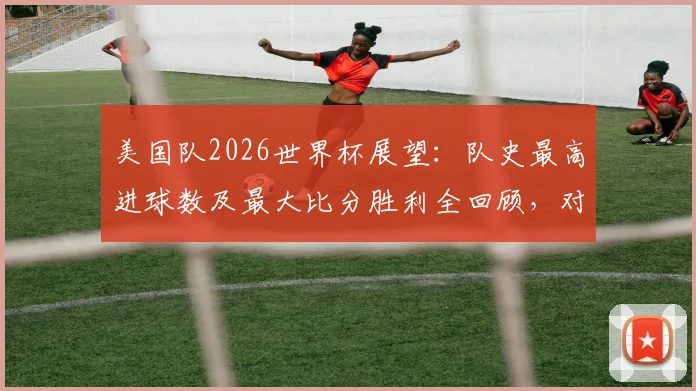 美国队2026世界杯展望:队史最高进球数及最大比分胜利全回顾,对阵伊朗等经典战役解析
