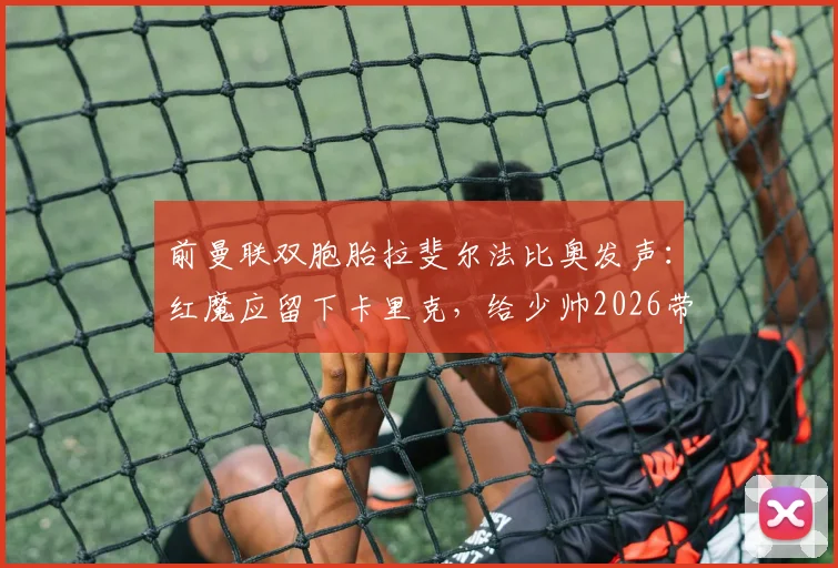 前曼联双胞胎拉斐尔法比奥发声:红魔应留下卡里克,给少帅2026带队成长证明自己的机会