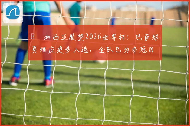 E・加西亚展望2026世界杯：巴萨球员理应更多入选，全队已为夺冠目标全力以赴