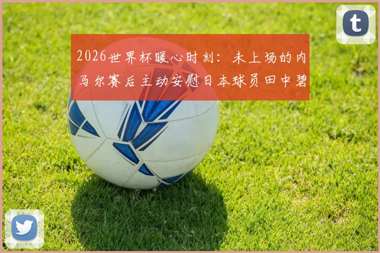 2026世界杯暖心时刻:未上场的内马尔赛后主动安慰日本球员田中碧与谷口彰悟,体育精神超越胜负