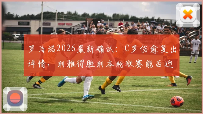 罗马诺2026最新确认：C罗伤愈复出详情，利雅得胜利本轮联赛能否迎回最强首发？附C罗缺阵期球队影响分析