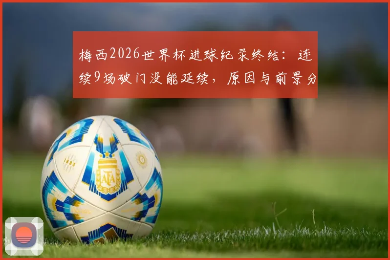 梅西2026世界杯进球纪录终结：连续9场破门没能延续，原因与前景分析