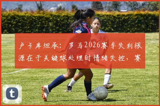 卢卡库坦承:罗马2026赛季失利根源在于关键球处理时情绪失控,赛后深度反思引热议