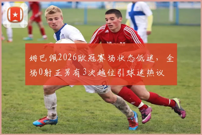 姆巴佩2026欧冠赛场状态低迷,全场0射正另有3次越位引球迷热议
