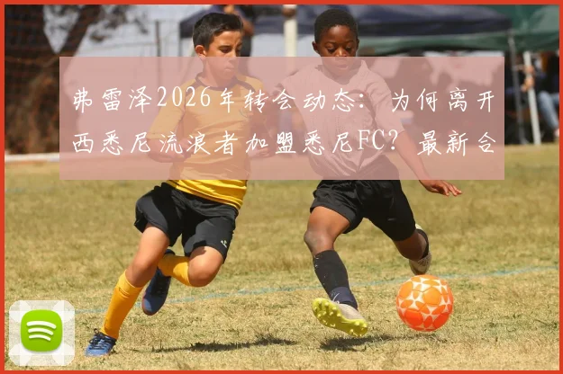 弗雷泽2026年转会动态:为何离开西悉尼流浪者加盟悉尼FC?最新合同细节与替代者分析